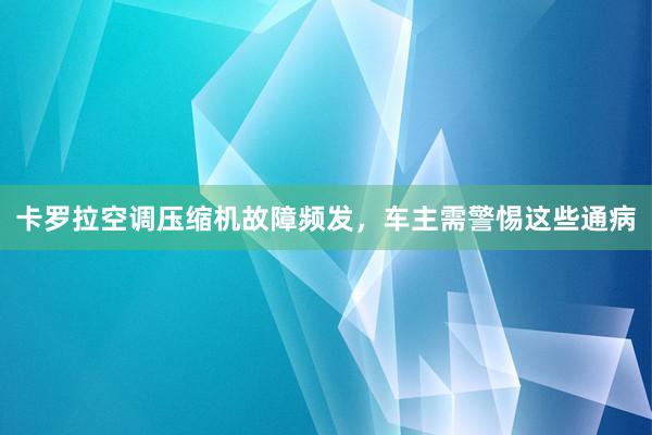 卡罗拉空调压缩机故障频发，车主需警惕这些通病