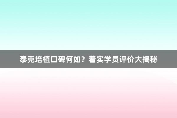 泰克培植口碑何如？着实学员评价大揭秘